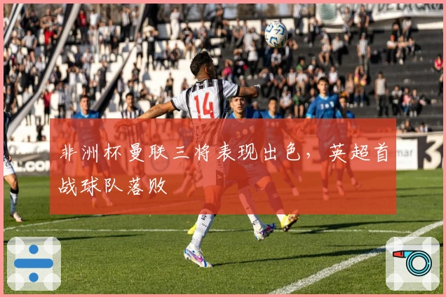 非洲杯曼联三将表现出色，英超首战球队落败