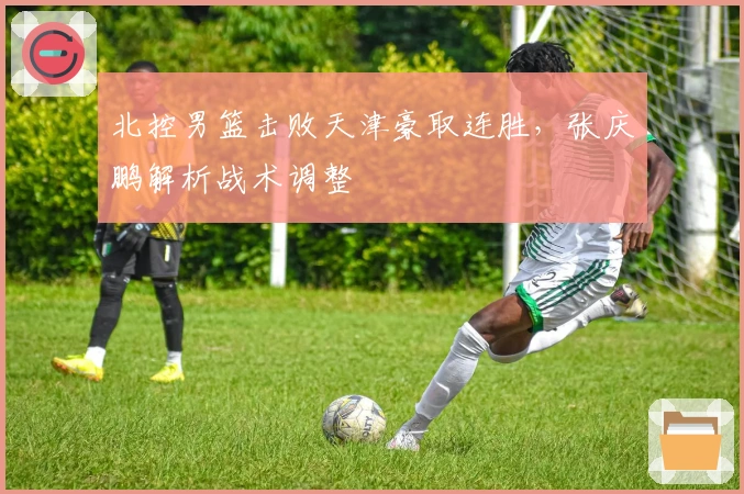 北控男篮击败天津豪取连胜，张庆鹏解析战术调整