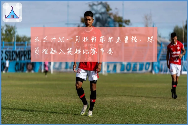 米兰计划一月租借菲尔克鲁格，球员难融入英超比赛节奏