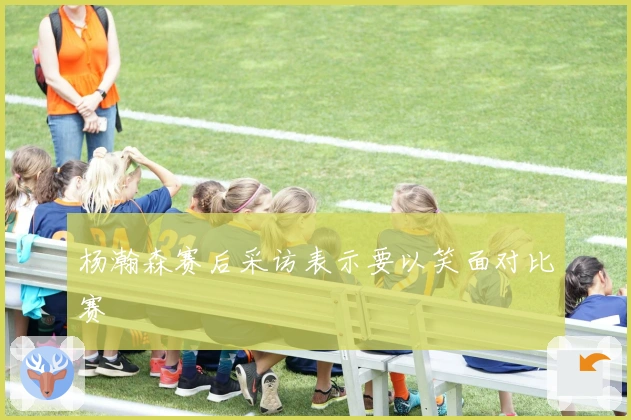 杨瀚森赛后采访表示要以笑面对比赛