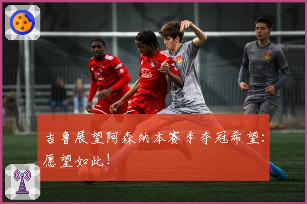 吉鲁展望阿森纳本赛季夺冠希望：愿望如此！