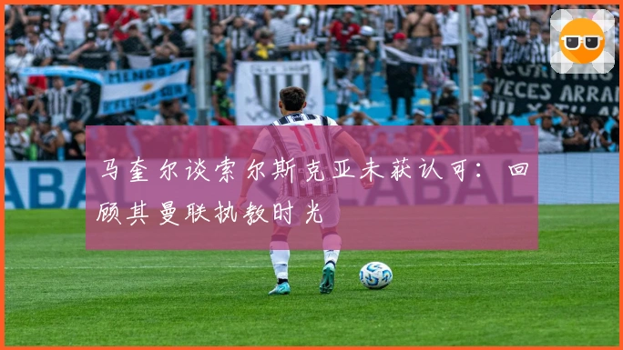 马奎尔谈索尔斯克亚未获认可：回顾其曼联执教时光