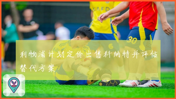 利物浦计划定价出售科纳特并评估替代方案