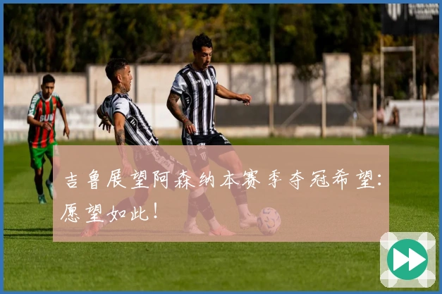 吉鲁展望阿森纳本赛季夺冠希望：愿望如此！