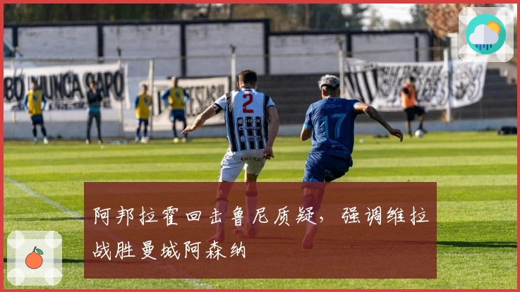 阿邦拉霍回击鲁尼质疑，强调维拉战胜曼城阿森纳