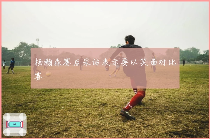 杨瀚森赛后采访表示要以笑面对比赛