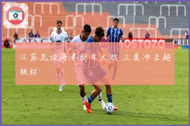 江苏见证海港新年大戏 三度冲击超级杯