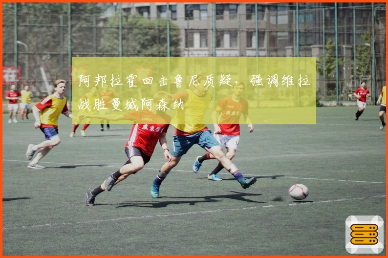 阿邦拉霍回击鲁尼质疑，强调维拉战胜曼城阿森纳