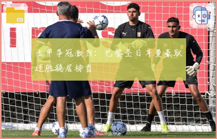 法甲争冠激烈:巴黎圣日耳曼豪取连胜稳居榜首