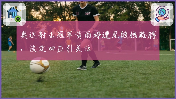 奥运射击冠军黄雨婷遭尾随拽胳膊，淡定回应引关注