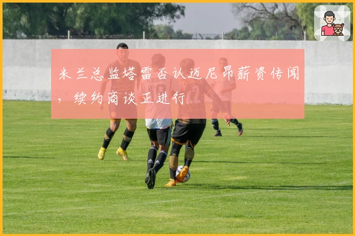 米兰总监塔雷否认迈尼昂薪资传闻，续约商谈正进行