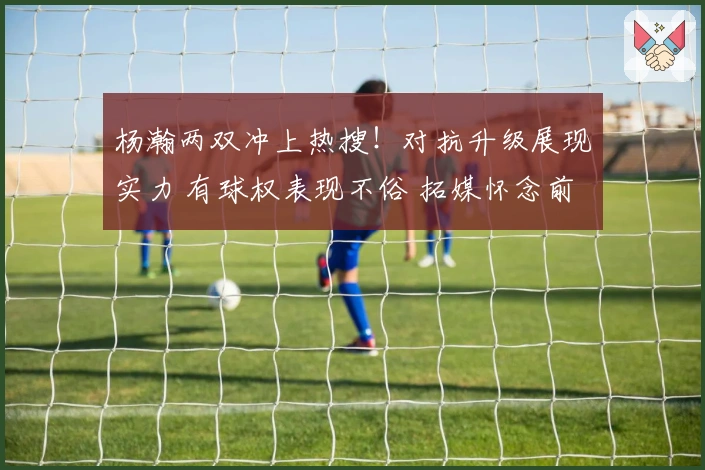 杨瀚两双冲上热搜！对抗升级展现实力 有球权表现不俗 拓媒怀念前帅