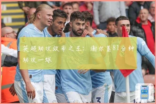 英超助攻效率之王：谢尔基81分钟助攻一球