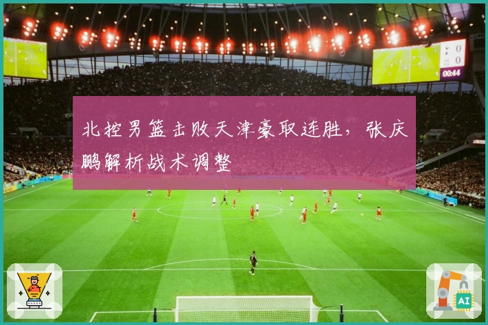 北控男篮击败天津豪取连胜，张庆鹏解析战术调整