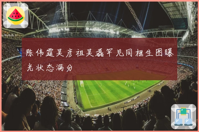 陈伟霆吴彦祖吴磊罕见同框生图曝光状态满分