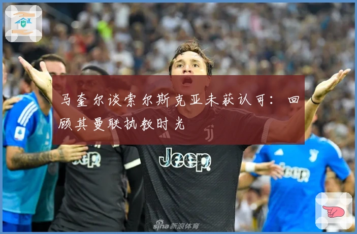 马奎尔谈索尔斯克亚未获认可：回顾其曼联执教时光