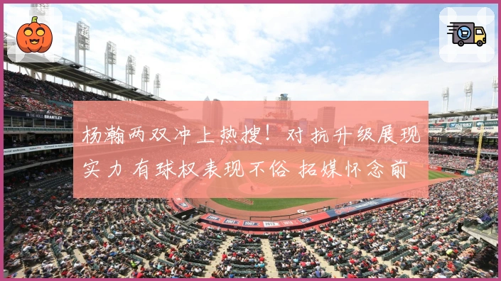 杨瀚两双冲上热搜！对抗升级展现实力 有球权表现不俗 拓媒怀念前帅