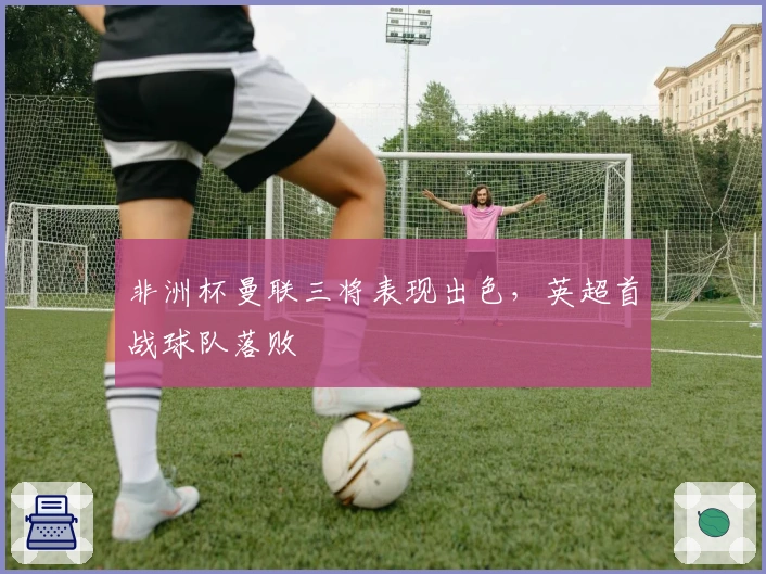 非洲杯曼联三将表现出色，英超首战球队落败