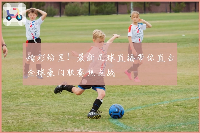 精彩纷呈！最新足球直播带你直击全球豪门联赛焦点战